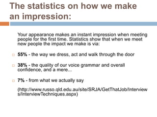 The statistics on how we make
an impression:
Your appearance makes an instant impression when meeting
people for the first time. Statistics show that when we meet
new people the impact we make is via:
 55% - the way we dress, act and walk through the door
 38% - the quality of our voice grammar and overall
confidence, and a mere...
 7% - from what we actually say
(http://www.russo.qld.edu.au/site/SRJA/GetThatJob/Interview
s/InterviewTechniques.aspx)
 