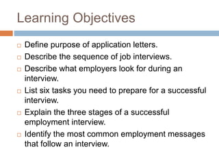 Learning Objectives
 Define purpose of application letters.
 Describe the sequence of job interviews.
 Describe what employers look for during an
interview.
 List six tasks you need to prepare for a successful
interview.
 Explain the three stages of a successful
employment interview.
 Identify the most common employment messages
that follow an interview.
 
