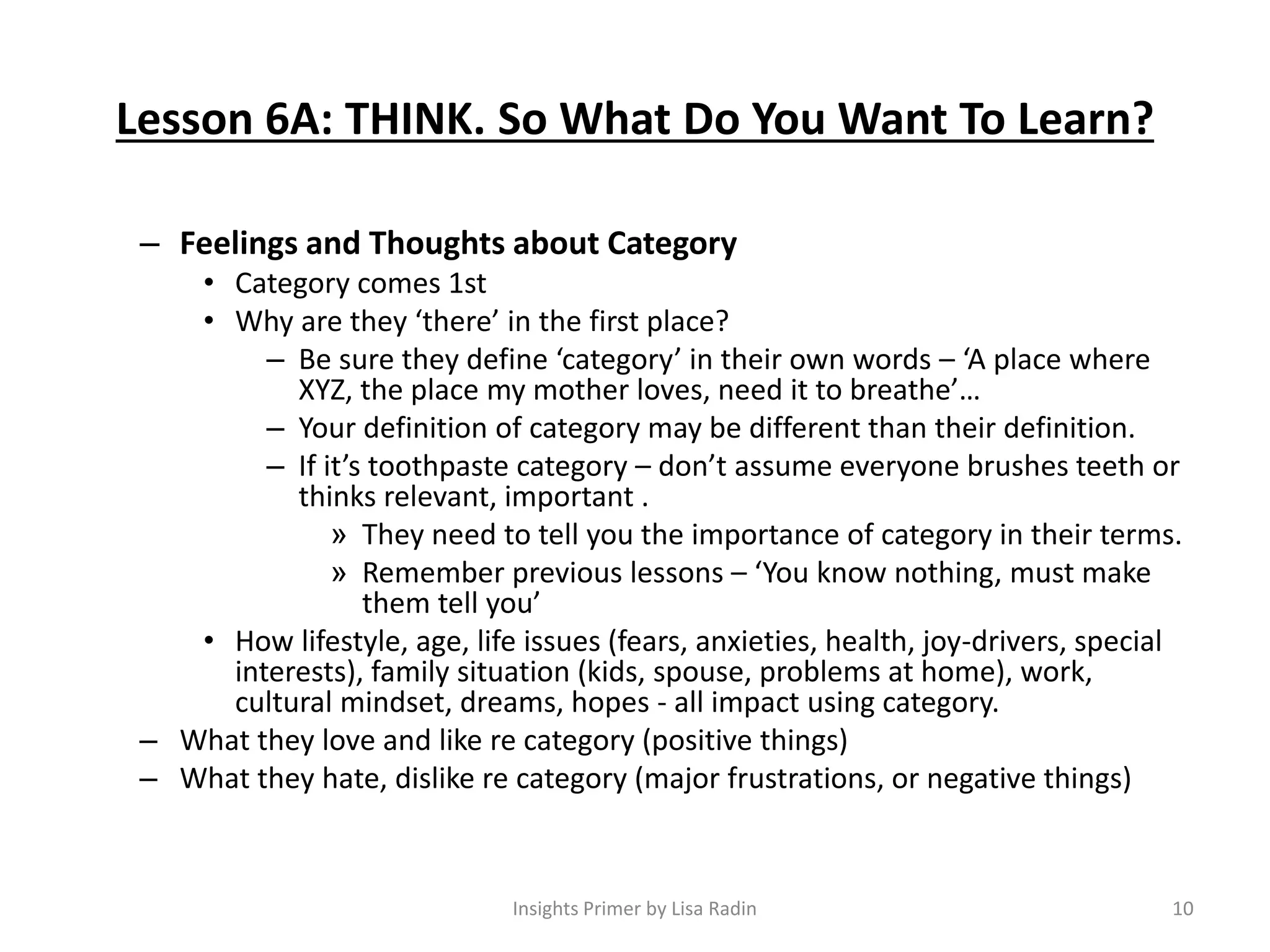 Lesson 6A: THINK. So What Do You Want To Learn?
– Feelings and Thoughts about Category
• Category comes 1st
• Why are they ‘there’ in the first place?
– Be sure they define ‘category’ in their own words – ‘A place where
XYZ, the place my mother loves, need it to breathe’…
– Your definition of category may be different than their definition.
– If it’s toothpaste category – don’t assume everyone brushes teeth or
thinks relevant, important .
» They need to tell you the importance of category in their terms.
» Remember previous lessons – ‘You know nothing, must make
them tell you’
• How lifestyle, age, life issues (fears, anxieties, health, joy-drivers, special
interests), family situation (kids, spouse, problems at home), work,
cultural mindset, dreams, hopes - all impact using category.
– What they love and like re category (positive things)
– What they hate, dislike re category (major frustrations, or negative things)
10Insights Primer by Lisa Radin
 