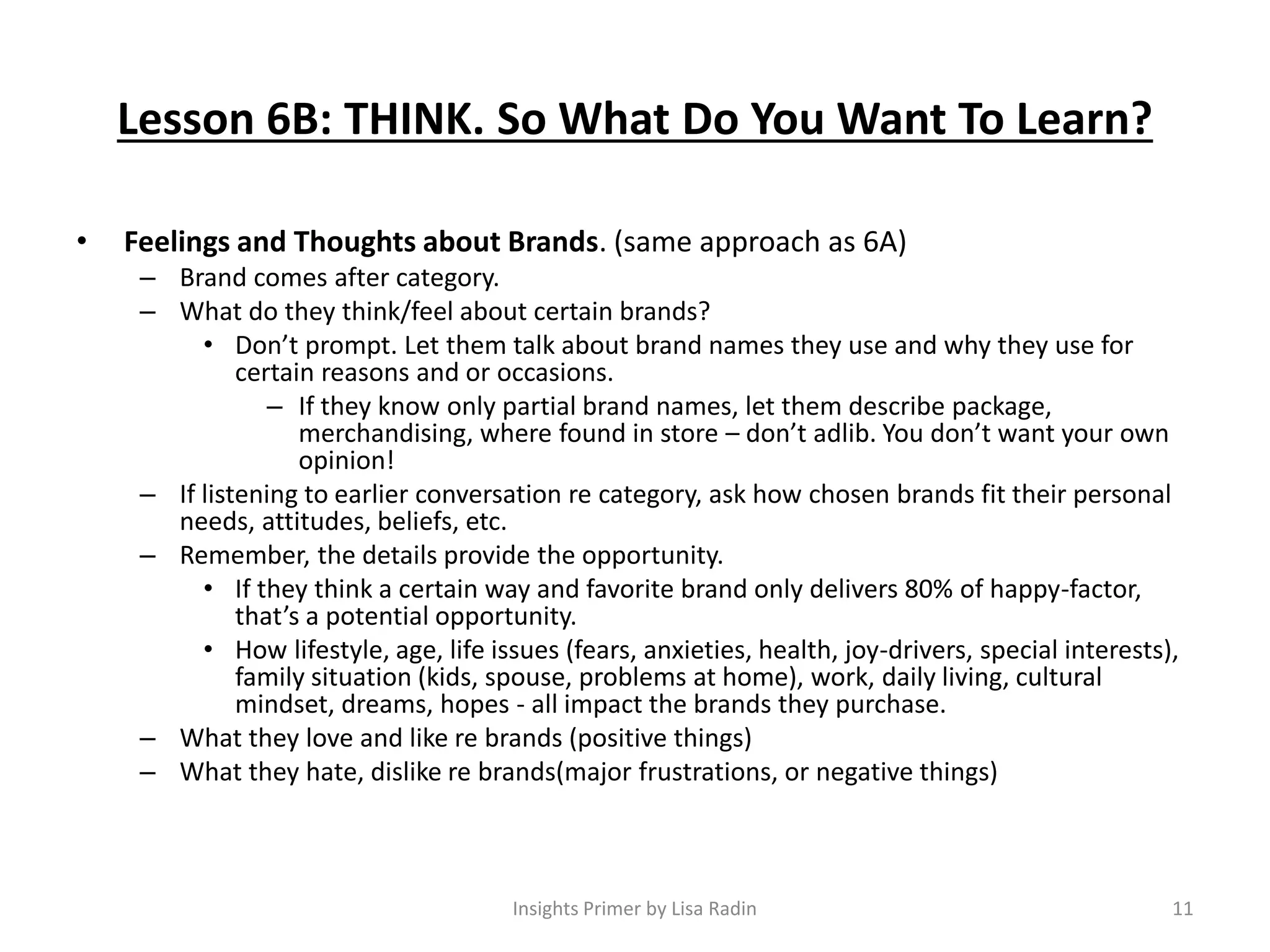 Lesson 6B: THINK. So What Do You Want To Learn?
• Feelings and Thoughts about Brands. (same approach as 6A)
– Brand comes after category.
– What do they think/feel about certain brands?
• Don’t prompt. Let them talk about brand names they use and why they use for
certain reasons and or occasions.
– If they know only partial brand names, let them describe package,
merchandising, where found in store – don’t adlib. You don’t want your own
opinion!
– If listening to earlier conversation re category, ask how chosen brands fit their personal
needs, attitudes, beliefs, etc.
– Remember, the details provide the opportunity.
• If they think a certain way and favorite brand only delivers 80% of happy-factor,
that’s a potential opportunity.
• How lifestyle, age, life issues (fears, anxieties, health, joy-drivers, special interests),
family situation (kids, spouse, problems at home), work, daily living, cultural
mindset, dreams, hopes - all impact the brands they purchase.
– What they love and like re brands (positive things)
– What they hate, dislike re brands(major frustrations, or negative things)
11Insights Primer by Lisa Radin
 