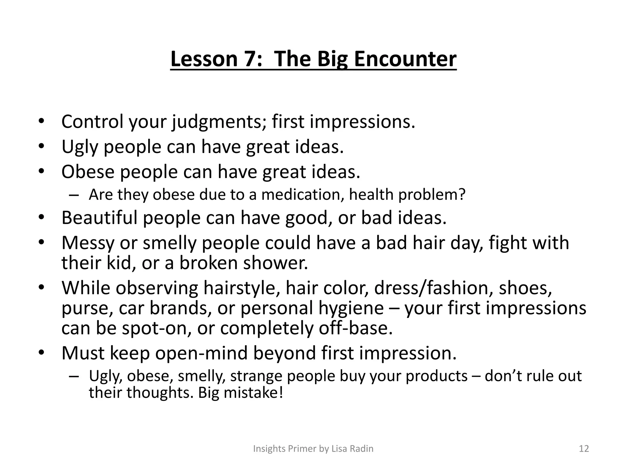 Lesson 7: The Big Encounter
• Control your judgments; first impressions.
• Ugly people can have great ideas.
• Obese people can have great ideas.
– Are they obese due to a medication, health problem?
• Beautiful people can have good, or bad ideas.
• Messy or smelly people could have a bad hair day, fight with
their kid, or a broken shower.
• While observing hairstyle, hair color, dress/fashion, shoes,
purse, car brands, or personal hygiene – your first impressions
can be spot-on, or completely off-base.
• Must keep open-mind beyond first impression.
– Ugly, obese, smelly, strange people buy your products – don’t rule out
their thoughts. Big mistake!
12Insights Primer by Lisa Radin
 