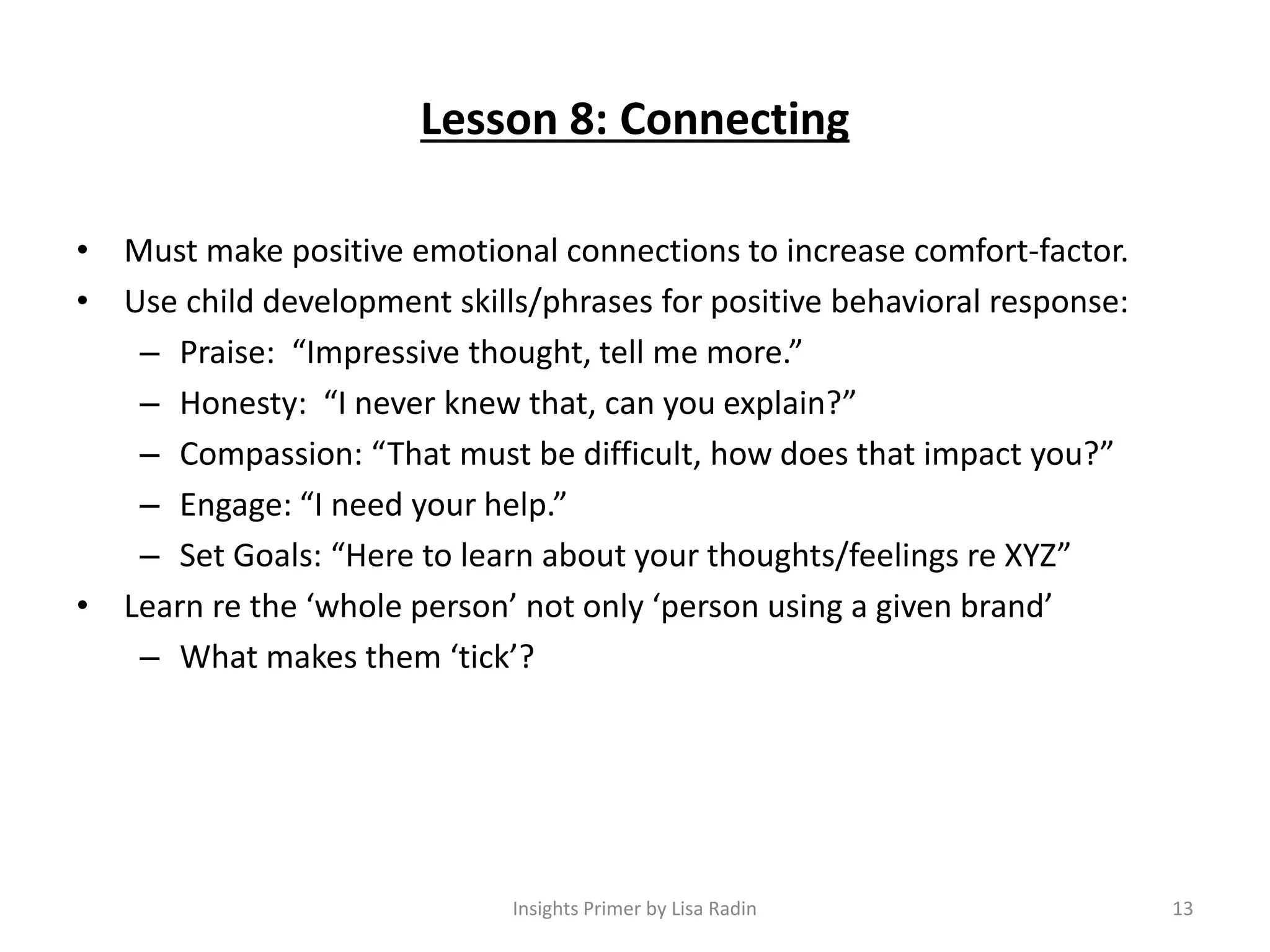 Lesson 8: Connecting
• Must make positive emotional connections to increase comfort-factor.
• Use child development skills/phrases for positive behavioral response:
– Praise: “Impressive thought, tell me more.”
– Honesty: “I never knew that, can you explain?”
– Compassion: “That must be difficult, how does that impact you?”
– Engage: “I need your help.”
– Set Goals: “Here to learn about your thoughts/feelings re XYZ”
• Learn re the ‘whole person’ not only ‘person using a given brand’
– What makes them ‘tick’?
Insights Primer by Lisa Radin 13
 