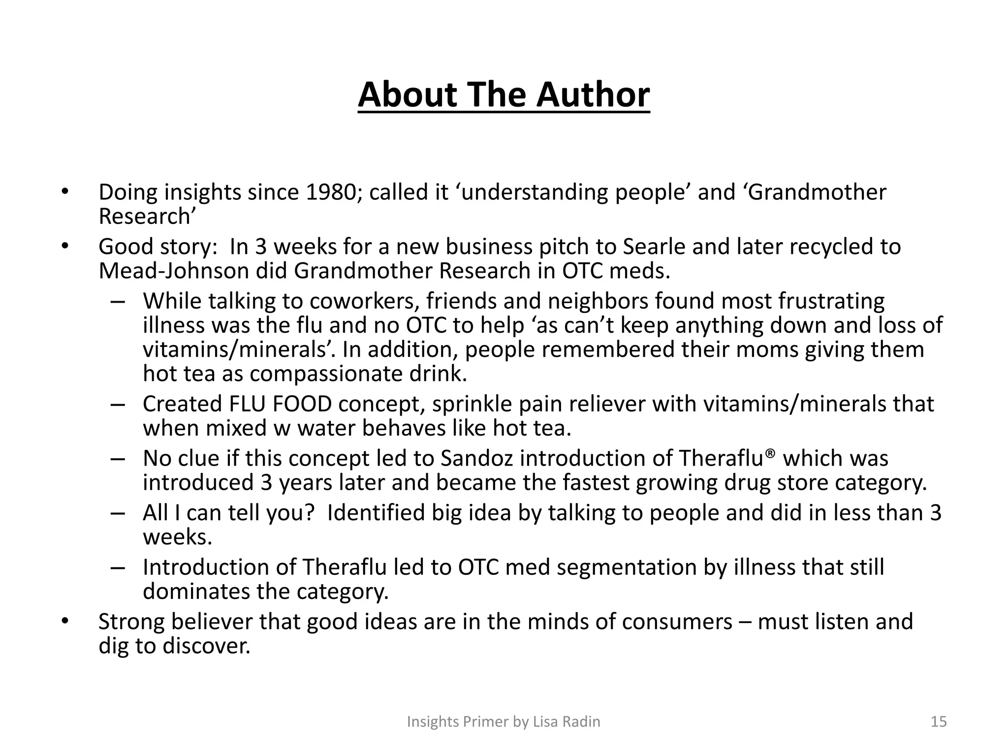 About The Author
• Doing insights since 1980; called it ‘understanding people’ and ‘Grandmother
Research’
• Good story: In 3 weeks for a new business pitch to Searle and later recycled to
Mead-Johnson did Grandmother Research in OTC meds.
– While talking to coworkers, friends and neighbors found most frustrating
illness was the flu and no OTC to help ‘as can’t keep anything down and loss of
vitamins/minerals’. In addition, people remembered their moms giving them
hot tea as compassionate drink.
– Created FLU FOOD concept, sprinkle pain reliever with vitamins/minerals that
when mixed w water behaves like hot tea.
– No clue if this concept led to Sandoz introduction of Theraflu® which was
introduced 3 years later and became the fastest growing drug store category.
– All I can tell you? Identified big idea by talking to people and did in less than 3
weeks.
– Introduction of Theraflu led to OTC med segmentation by illness that still
dominates the category.
• Strong believer that good ideas are in the minds of consumers – must listen and
dig to discover.
15Insights Primer by Lisa Radin
 