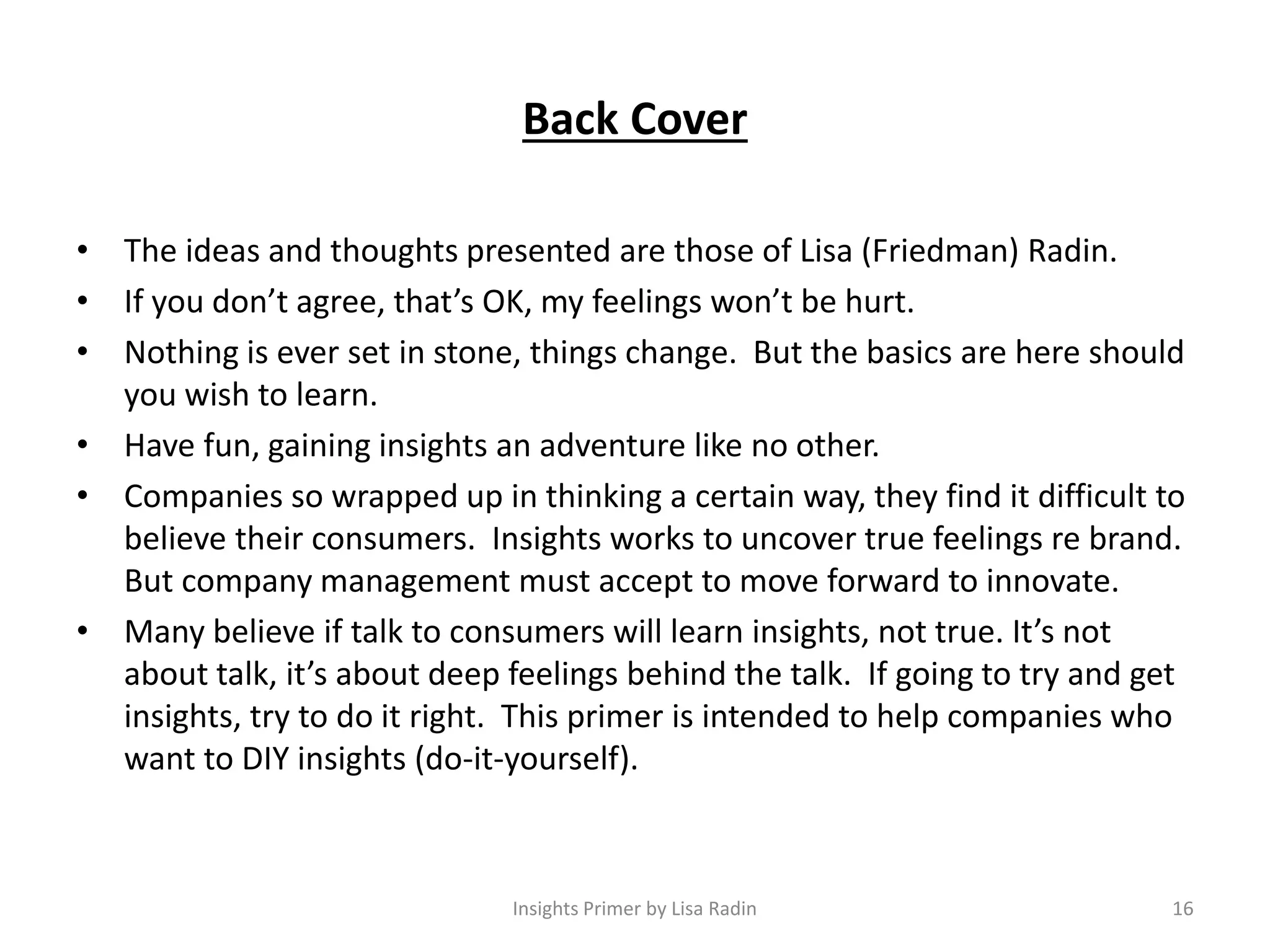 Back Cover
• The ideas and thoughts presented are those of Lisa (Friedman) Radin.
• If you don’t agree, that’s OK, my feelings won’t be hurt.
• Nothing is ever set in stone, things change. But the basics are here should
you wish to learn.
• Have fun, gaining insights an adventure like no other.
• Companies so wrapped up in thinking a certain way, they find it difficult to
believe their consumers. Insights works to uncover true feelings re brand.
But company management must accept to move forward to innovate.
• Many believe if talk to consumers will learn insights, not true. It’s not
about talk, it’s about deep feelings behind the talk. If going to try and get
insights, try to do it right. This primer is intended to help companies who
want to DIY insights (do-it-yourself).
16Insights Primer by Lisa Radin
 