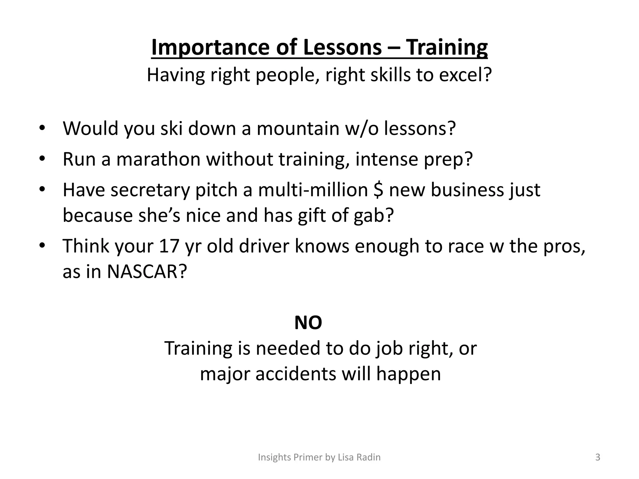 Importance of Lessons – Training
Having right people, right skills to excel?
• Would you ski down a mountain w/o lessons?
• Run a marathon without training, intense prep?
• Have secretary pitch a multi-million $ new business just
because she’s nice and has gift of gab?
• Think your 17 yr old driver knows enough to race w the pros,
as in NASCAR?
NO
Training is needed to do job right, or
major accidents will happen
3Insights Primer by Lisa Radin
 