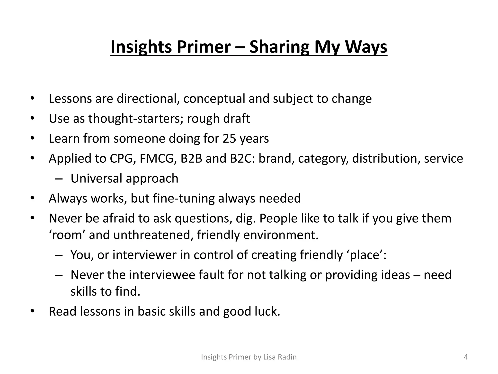 Insights Primer – Sharing My Ways
• Lessons are directional, conceptual and subject to change
• Use as thought-starters; rough draft
• Learn from someone doing for 25 years
• Applied to CPG, FMCG, B2B and B2C: brand, category, distribution, service
– Universal approach
• Always works, but fine-tuning always needed
• Never be afraid to ask questions, dig. People like to talk if you give them
‘room’ and unthreatened, friendly environment.
– You, or interviewer in control of creating friendly ‘place’:
– Never the interviewee fault for not talking or providing ideas – need
skills to find.
• Read lessons in basic skills and good luck.
Insights Primer by Lisa Radin 4
 