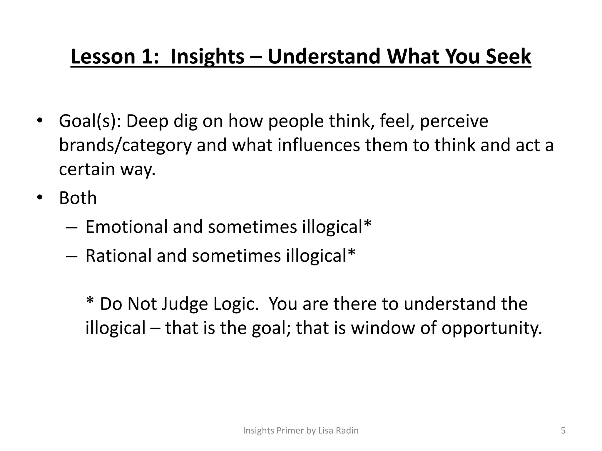 Lesson 1: Insights – Understand What You Seek
• Goal(s): Deep dig on how people think, feel, perceive
brands/category and what influences them to think and act a
certain way.
• Both
– Emotional and sometimes illogical*
– Rational and sometimes illogical*
* Do Not Judge Logic. You are there to understand the
illogical – that is the goal; that is window of opportunity.
5Insights Primer by Lisa Radin
 