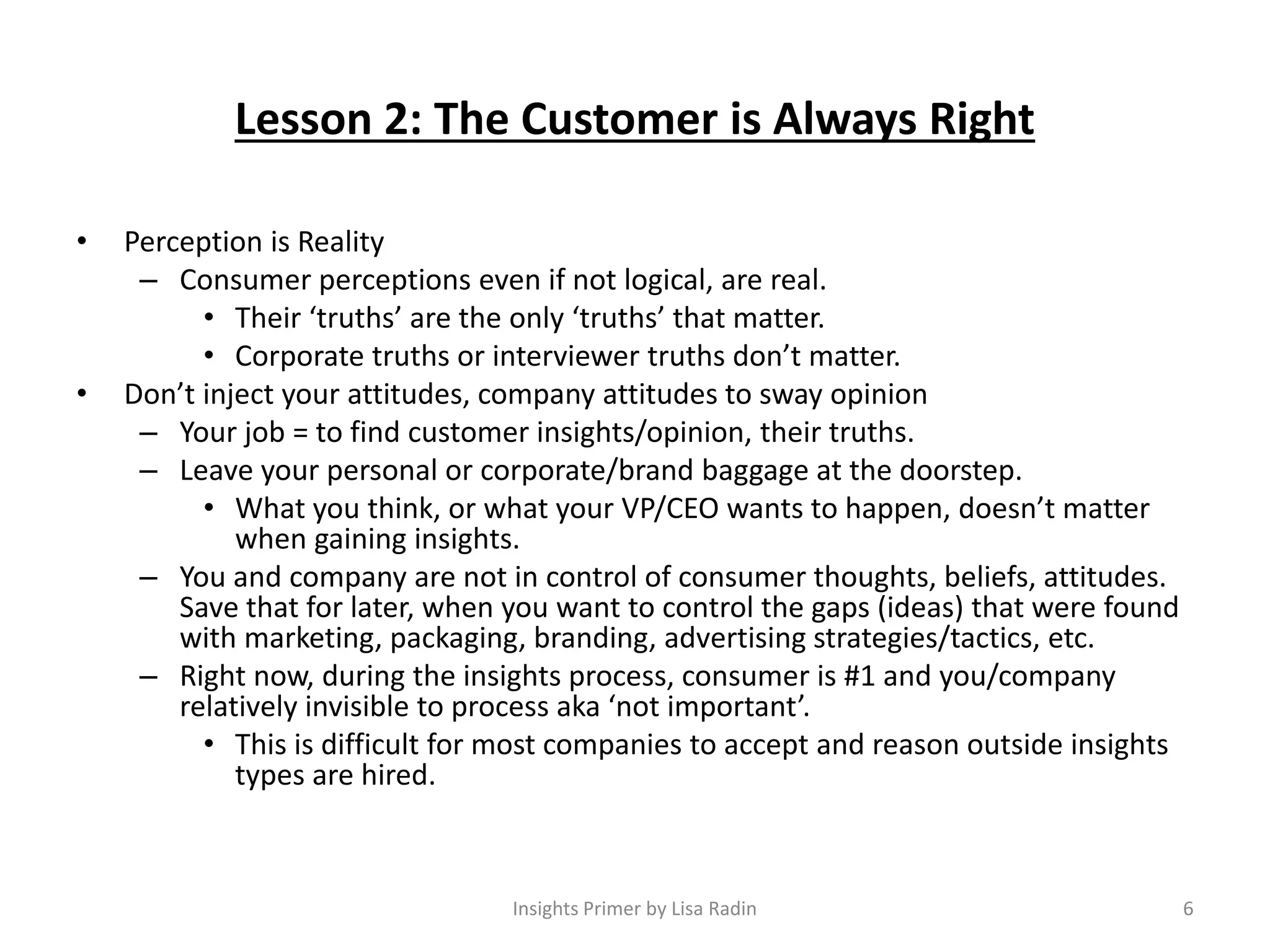 Lesson 2: The Customer is Always Right
• Perception is Reality
– Consumer perceptions even if not logical, are real.
• Their ‘truths’ are the only ‘truths’ that matter.
• Corporate truths or interviewer truths don’t matter.
• Don’t inject your attitudes, company attitudes to sway opinion
– Your job = to find customer insights/opinion, their truths.
– Leave your personal or corporate/brand baggage at the doorstep.
• What you think, or what your VP/CEO wants to happen, doesn’t matter
when gaining insights.
– You and company are not in control of consumer thoughts, beliefs, attitudes.
Save that for later, when you want to control the gaps (ideas) that were found
with marketing, packaging, branding, advertising strategies/tactics, etc.
– Right now, during the insights process, consumer is #1 and you/company
relatively invisible to process aka ‘not important’.
• This is difficult for most companies to accept and reason outside insights
types are hired.
6Insights Primer by Lisa Radin
 