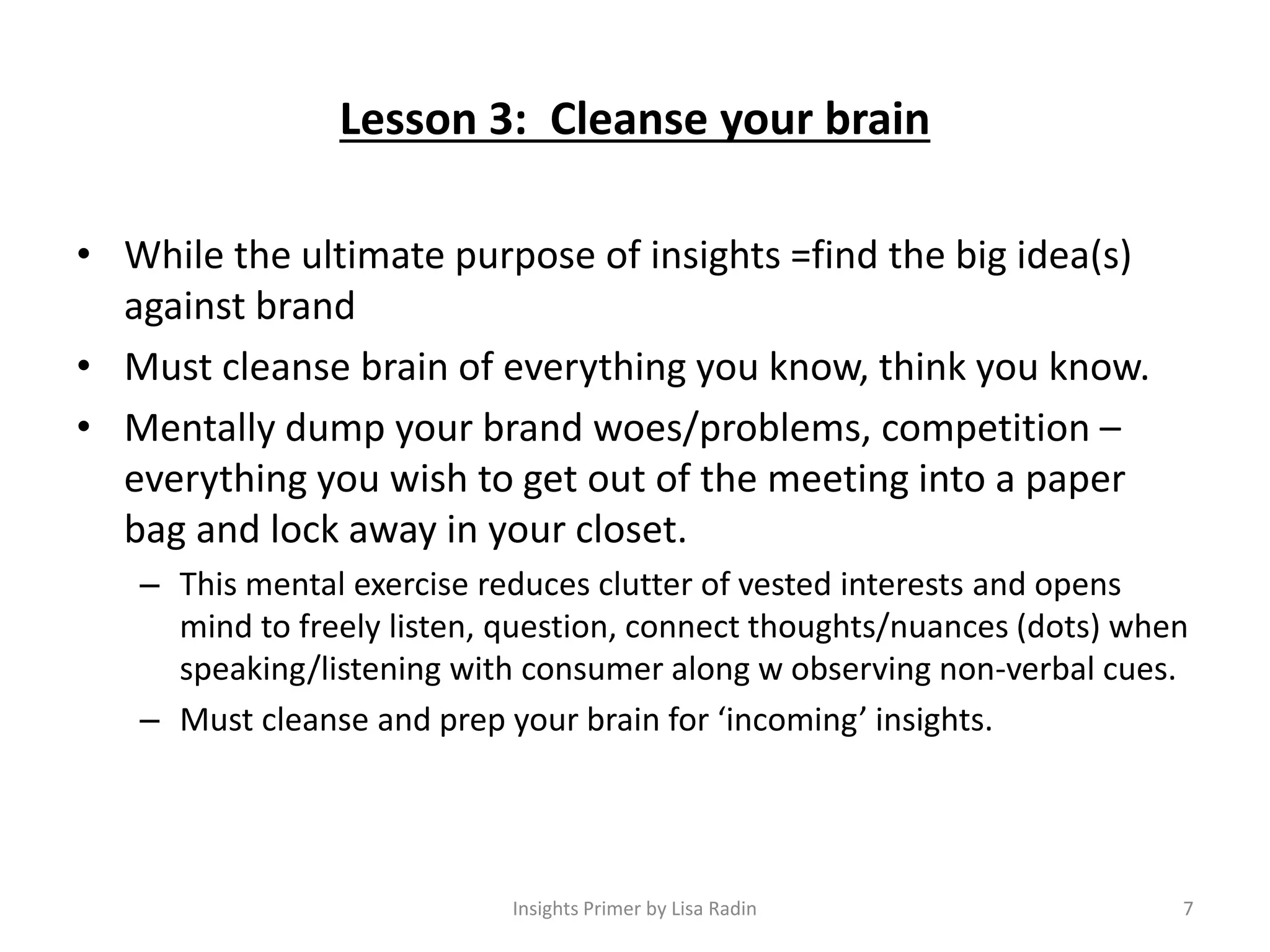 Lesson 3: Cleanse your brain
• While the ultimate purpose of insights =find the big idea(s)
against brand
• Must cleanse brain of everything you know, think you know.
• Mentally dump your brand woes/problems, competition –
everything you wish to get out of the meeting into a paper
bag and lock away in your closet.
– This mental exercise reduces clutter of vested interests and opens
mind to freely listen, question, connect thoughts/nuances (dots) when
speaking/listening with consumer along w observing non-verbal cues.
– Must cleanse and prep your brain for ‘incoming’ insights.
7Insights Primer by Lisa Radin
 