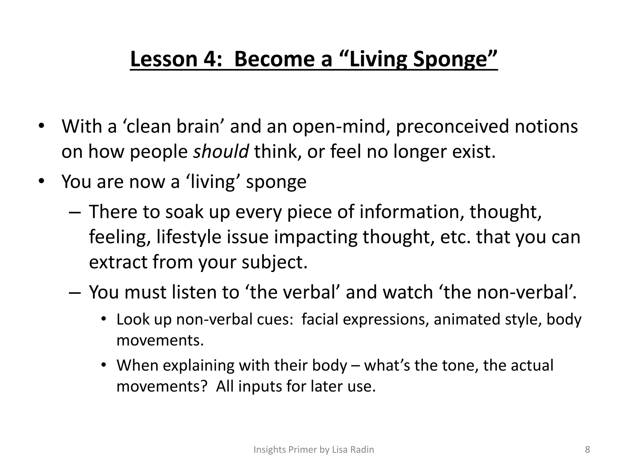 Lesson 4: Become a “Living Sponge”
• With a ‘clean brain’ and an open-mind, preconceived notions
on how people should think, or feel no longer exist.
• You are now a ‘living’ sponge
– There to soak up every piece of information, thought,
feeling, lifestyle issue impacting thought, etc. that you can
extract from your subject.
– You must listen to ‘the verbal’ and watch ‘the non-verbal’.
• Look up non-verbal cues: facial expressions, animated style, body
movements.
• When explaining with their body – what’s the tone, the actual
movements? All inputs for later use.
8Insights Primer by Lisa Radin
 
