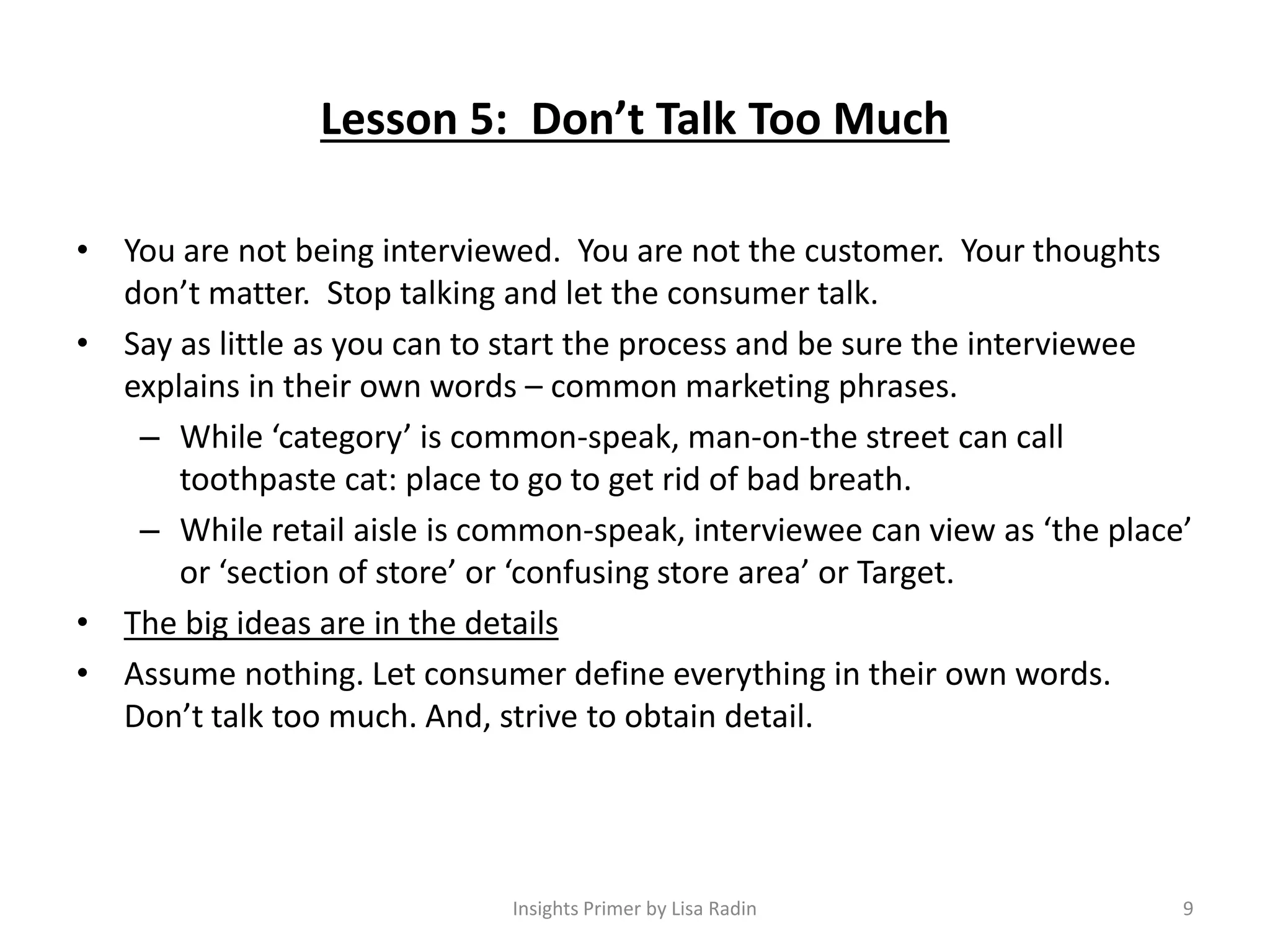 Lesson 5: Don’t Talk Too Much
• You are not being interviewed. You are not the customer. Your thoughts
don’t matter. Stop talking and let the consumer talk.
• Say as little as you can to start the process and be sure the interviewee
explains in their own words – common marketing phrases.
– While ‘category’ is common-speak, man-on-the street can call
toothpaste cat: place to go to get rid of bad breath.
– While retail aisle is common-speak, interviewee can view as ‘the place’
or ‘section of store’ or ‘confusing store area’ or Target.
• The big ideas are in the details
• Assume nothing. Let consumer define everything in their own words.
Don’t talk too much. And, strive to obtain detail.
9Insights Primer by Lisa Radin
 