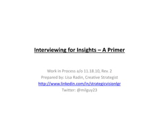 Interviewing for Insights – A Primer
Work in Process a/o 11.18.10, Rev. 2
Prepared by: Lisa Radin, Creative Strategist
http://www.linkedin.com/in/strategicvisionlgr
Twitter: @milguy23
 