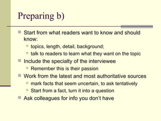 Preparing b)
 Start from what readers want to know and should
know:
 topics, length, detail, background;
 talk to readers to learn what they want on the topic
 Include the specialty of the interviewee
 Remember this is their passion
 Work from the latest and most authoritative sources
 mark facts that seem uncertain, to ask tentatively
 Start from a fact, turn it into a question
 Ask colleagues for info you don’t have
 