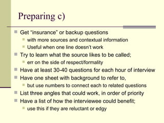 Preparing c)
 Get “insurance” or backup questions
 with more sources and contextual information
 Useful when one line doesn’t work
 Try to learn what the source likes to be called;
 err on the side of respect/formality
 Have at least 30-40 questions for each hour of interview
 Have one sheet with background to refer to,
 but use numbers to connect each to related questions
 List three angles that could work, in order of priority
 Have a list of how the interviewee could benefit;
 use this if they are reluctant or edgy
 