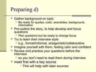 Preparing d)
 Gather background on topic
 Be ready for quotes, color, anecdotes, background,
information
 Pre-outline the story, to help develop and focus
questions
 Plan questions but be ready to change focus
 Try to learn their interview style
 e.g., formal/informal, antagonistic/collaborative
 Imagine yourself with them, feeling calm and confident
 Review and practice your questions before the
interview
 so you don’t need to read them during interview
 meet first with a key source
 This will help with later sources
 