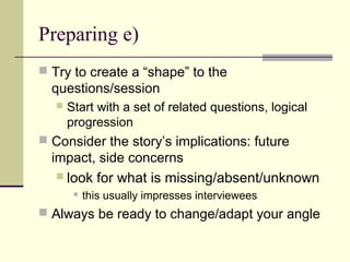Preparing e)
 Try to create a “shape” to the
questions/session
 Start with a set of related questions, logical
progression
 Consider the story’s implications: future
impact, side concerns
 look for what is missing/absent/unknown
 this usually impresses interviewees
 Always be ready to change/adapt your angle
 