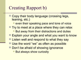 Creating Rapport b)
 Copy their body language (crossing legs,
leaning, etc.)
 even their speaking pace and tone of voice
 Try to meet at a place where they can relax
 But away from their distractions and duties
 Explain your angle and what you want to know
 Listen well and respond to what they say
 Use the word “we” as often as possible
 Don’t be afraid of showing ignorance
 But always show curiosity
 