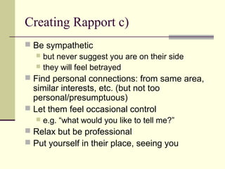 Creating Rapport c)
 Be sympathetic
 but never suggest you are on their side
 they will feel betrayed
 Find personal connections: from same area,
similar interests, etc. (but not too
personal/presumptuous)
 Let them feel occasional control
 e.g. “what would you like to tell me?”
 Relax but be professional
 Put yourself in their place, seeing you
 