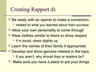 Creating Rapport d)
 Be ready with an opener to make a connection,
 related to what you learned about their success
 Allow your own personality to come through
 Wear clothes similar to theirs to show respect
 if in doubt, dress slightly up
 Learn the names of their family if appropriate
 Develop and show genuine interest in the topic
 if you aren’t, why should they or readers be?
 Make sure you have a place to put your things
 