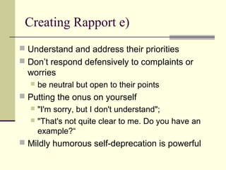 Creating Rapport e)
 Understand and address their priorities
 Don’t respond defensively to complaints or
worries
 be neutral but open to their points
 Putting the onus on yourself
 "I'm sorry, but I don't understand";
 "That's not quite clear to me. Do you have an
example?“
 Mildly humorous self-deprecation is powerful
 