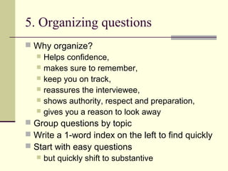 5. Organizing questions
 Why organize?
 Helps confidence,
 makes sure to remember,
 keep you on track,
 reassures the interviewee,
 shows authority, respect and preparation,
 gives you a reason to look away
 Group questions by topic
 Write a 1-word index on the left to find quickly
 Start with easy questions
 but quickly shift to substantive
 