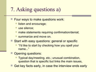 7. Asking questions a)
 Four ways to make questions work:
 listen and encourage;
 use silence;
 make statements requiring confirmation/denial;
 summarize and move on.
 Start with easy questions: general or specific
 “I'd like to start by checking how you spell your
name...”
 Opening questions:
 Typical day/meeting, etc.; unusual combination,
question that is specific but links the main issues,
 Get key facts early, in case the interview ends early
 