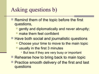 Asking questions b)
 Remind them of the topic before the first
questions,
 gently and diplomatically and never abruptly;
 make them feel confident
 Have both social and journalistic questions
 Choose your time to move to the main topic
 usually in the first 3 minutes
 But less if they are very busy or important
 Rehearse how to bring back to main topic
 Practice smooth delivery of the first and last
questions
 