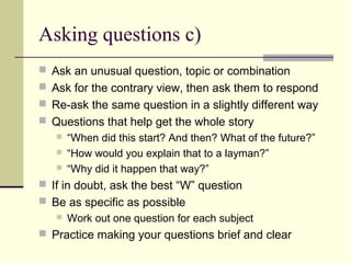 Asking questions c)
 Ask an unusual question, topic or combination
 Ask for the contrary view, then ask them to respond
 Re-ask the same question in a slightly different way
 Questions that help get the whole story
 “When did this start? And then? What of the future?”
 “How would you explain that to a layman?”
 “Why did it happen that way?”
 If in doubt, ask the best “W” question
 Be as specific as possible
 Work out one question for each subject
 Practice making your questions brief and clear
 