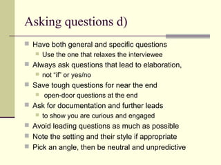 Asking questions d)
 Have both general and specific questions
 Use the one that relaxes the interviewee
 Always ask questions that lead to elaboration,
 not “if” or yes/no
 Save tough questions for near the end
 open-door questions at the end
 Ask for documentation and further leads
 to show you are curious and engaged
 Avoid leading questions as much as possible
 Note the setting and their style if appropriate
 Pick an angle, then be neutral and unpredictive
 