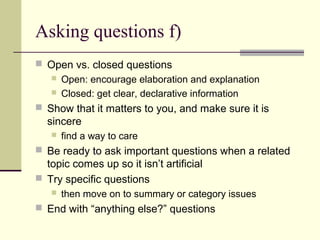 Asking questions f)
 Open vs. closed questions
 Open: encourage elaboration and explanation
 Closed: get clear, declarative information
 Show that it matters to you, and make sure it is
sincere
 find a way to care
 Be ready to ask important questions when a related
topic comes up so it isn’t artificial
 Try specific questions
 then move on to summary or category issues
 End with “anything else?” questions
 