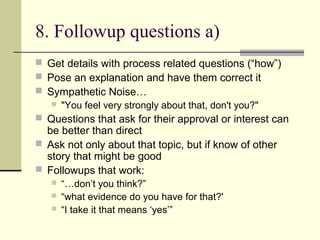 8. Followup questions a)
 Get details with process related questions (“how”)
 Pose an explanation and have them correct it
 Sympathetic Noise…
 "You feel very strongly about that, don't you?"
 Questions that ask for their approval or interest can
be better than direct
 Ask not only about that topic, but if know of other
story that might be good
 Followups that work:
 “…don’t you think?”
 “what evidence do you have for that?'
 “I take it that means ‘yes’”
 