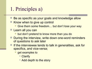 1. Principles a)
 Be as specific as your goals and knowledge allow
 Know when to give up control
 Give them some freedom… but don’t lose your way
 Learn all you can
 but don’t pretend to know more than you do
 During the interview, write down one-word reminders
of questions to ask later
 If the interviewee tends to talk in generalities, ask for
specifics, and vice-versa;
 get examples to
 Clarify
 Add depth to the story
 