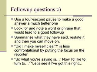 Followup questions c)
 Use a four-second pause to make a good
answer a much better one
 Look for and note a word or phrase that
would lead to a good followup
 Summarise what they have said, restate it
and then you can move on.
 "Did I make myself clear?" is less
confrontational by putting the focus on the
reporter
 “So what you're saying is…” Now I'd like to
turn to…” “Let's see if I've got this right…
 