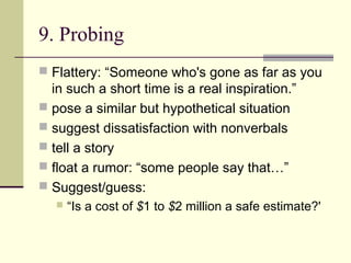 9. Probing
 Flattery: “Someone who's gone as far as you
in such a short time is a real inspiration.”
 pose a similar but hypothetical situation
 suggest dissatisfaction with nonverbals
 tell a story
 float a rumor: “some people say that…”
 Suggest/guess:
 “Is a cost of $1 to $2 million a safe estimate?'
 