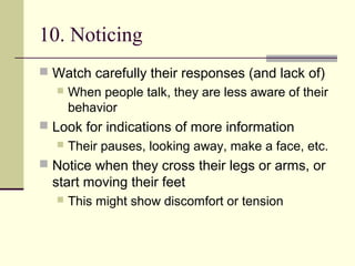 10. Noticing
 Watch carefully their responses (and lack of)
 When people talk, they are less aware of their
behavior
 Look for indications of more information
 Their pauses, looking away, make a face, etc.
 Notice when they cross their legs or arms, or
start moving their feet
 This might show discomfort or tension
 
