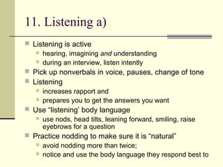 11. Listening a)
 Listening is active
 hearing, imagining and understanding
 during an interview, listen intently
 Pick up nonverbals in voice, pauses, change of tone
 Listening
 increases rapport and
 prepares you to get the answers you want
 Use “listening’ body language
 use nods, head tilts, leaning forward, smiling, raise
eyebrows for a question
 Practice nodding to make sure it is “natural”
 avoid nodding more than twice;
 notice and use the body language they respond best to
 