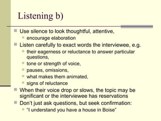 Listening b)
 Use silence to look thoughtful, attentive,
 encourage elaboration
 Listen carefully to exact words the interviewee, e.g.
 their eagerness or reluctance to answer particular
questions,
 tone or strength of voice,
 pauses, omissions,
 what makes them animated,
 signs of reluctance
 When their voice drop or slows, the topic may be
significant or the interviewee has reservations
 Don’t just ask questions, but seek confirmation:
 “I understand you have a house in Boise”
 