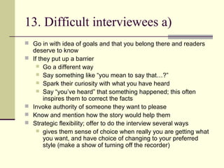 13. Difficult interviewees a)
 Go in with idea of goals and that you belong there and readers
deserve to know
 If they put up a barrier
 Go a different way
 Say something like “you mean to say that…?”
 Spark their curiosity with what you have heard
 Say “you’ve heard” that something happened; this often
inspires them to correct the facts
 Invoke authority of someone they want to please
 Know and mention how the story would help them
 Strategic flexibility; offer to do the interview several ways
 gives them sense of choice when really you are getting what
you want, and have choice of changing to your preferred
style (make a show of turning off the recorder)
 