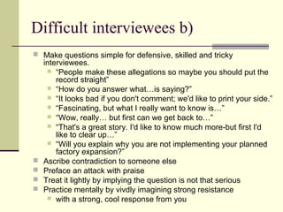 Difficult interviewees b)
 Make questions simple for defensive, skilled and tricky
interviewees.
 “People make these allegations so maybe you should put the
record straight”
 “How do you answer what…is saying?”
 “It looks bad if you don't comment; we'd like to print your side.”
 “Fascinating, but what I really want to know is…”
 “Wow, really… but first can we get back to…”
 “That's a great story. I'd like to know much more-but first I'd
like to clear up…”
 “Will you explain why you are not implementing your planned
factory expansion?”
 Ascribe contradiction to someone else
 Preface an attack with praise
 Treat it lightly by implying the question is not that serious
 Practice mentally by vivdly imagining strong resistance
 with a strong, cool response from you
 