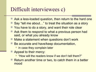 Difficult interviewees c)
 Ask a less-loaded question, then return to the hard one
 Say “tell me about…” to treat the situation as a story
 You have to do a story, and want their role clear
 Ask them to respond to what a previous person had
said, or what you already know
 Make a statement when questions don’t work
 Be accurate and have/keep documentation,
 in case they complain later
 Appeal to their mercy:
 “How will the readers know if we don’t tell them?”
 Return another time or two, to catch them in a better
mood
 