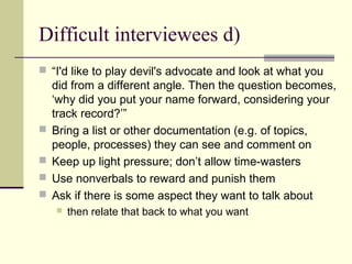 Difficult interviewees d)
 “I'd like to play devil's advocate and look at what you
did from a different angle. Then the question becomes,
‘why did you put your name forward, considering your
track record?’”
 Bring a list or other documentation (e.g. of topics,
people, processes) they can see and comment on
 Keep up light pressure; don’t allow time-wasters
 Use nonverbals to reward and punish them
 Ask if there is some aspect they want to talk about
 then relate that back to what you want
 
