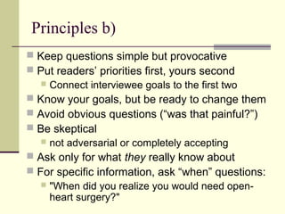 Principles b)
 Keep questions simple but provocative
 Put readers’ priorities first, yours second
 Connect interviewee goals to the first two
 Know your goals, but be ready to change them
 Avoid obvious questions (“was that painful?”)
 Be skeptical
 not adversarial or completely accepting
 Ask only for what they really know about
 For specific information, ask “when” questions:
 "When did you realize you would need open-
heart surgery?"
 