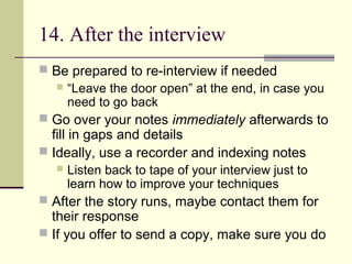 14. After the interview
 Be prepared to re-interview if needed
 “Leave the door open” at the end, in case you
need to go back
 Go over your notes immediately afterwards to
fill in gaps and details
 Ideally, use a recorder and indexing notes
 Listen back to tape of your interview just to
learn how to improve your techniques
 After the story runs, maybe contact them for
their response
 If you offer to send a copy, make sure you do
 