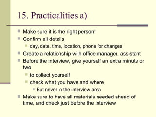 15. Practicalities a)
 Make sure it is the right person!
 Confirm all details
 day, date, time, location, phone for changes
 Create a relationship with office manager, assistant
 Before the interview, give yourself an extra minute or
two
 to collect yourself
 check what you have and where
 But never in the interview area
 Make sure to have all materials needed ahead of
time, and check just before the interview
 