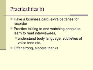 Practicalities b)
 Have a business card, extra batteries for
recorder
 Practice talking to and watching people to
learn to read interviewees,
 understand body language, subtleties of
voice tone etc.
 Offer strong, sincere thanks
 