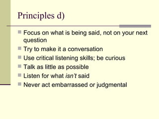 Principles d)
 Focus on what is being said, not on your next
question
 Try to make it a conversation
 Use critical listening skills; be curious
 Talk as little as possible
 Listen for what isn’t said
 Never act embarrassed or judgmental
 