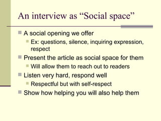 An interview as “Social space”
 A social opening we offer
 Ex: questions, silence, inquiring expression,
respect
 Present the article as social space for them
 Will allow them to reach out to readers
 Listen very hard, respond well
 Respectful but with self-respect
 Show how helping you will also help them
 