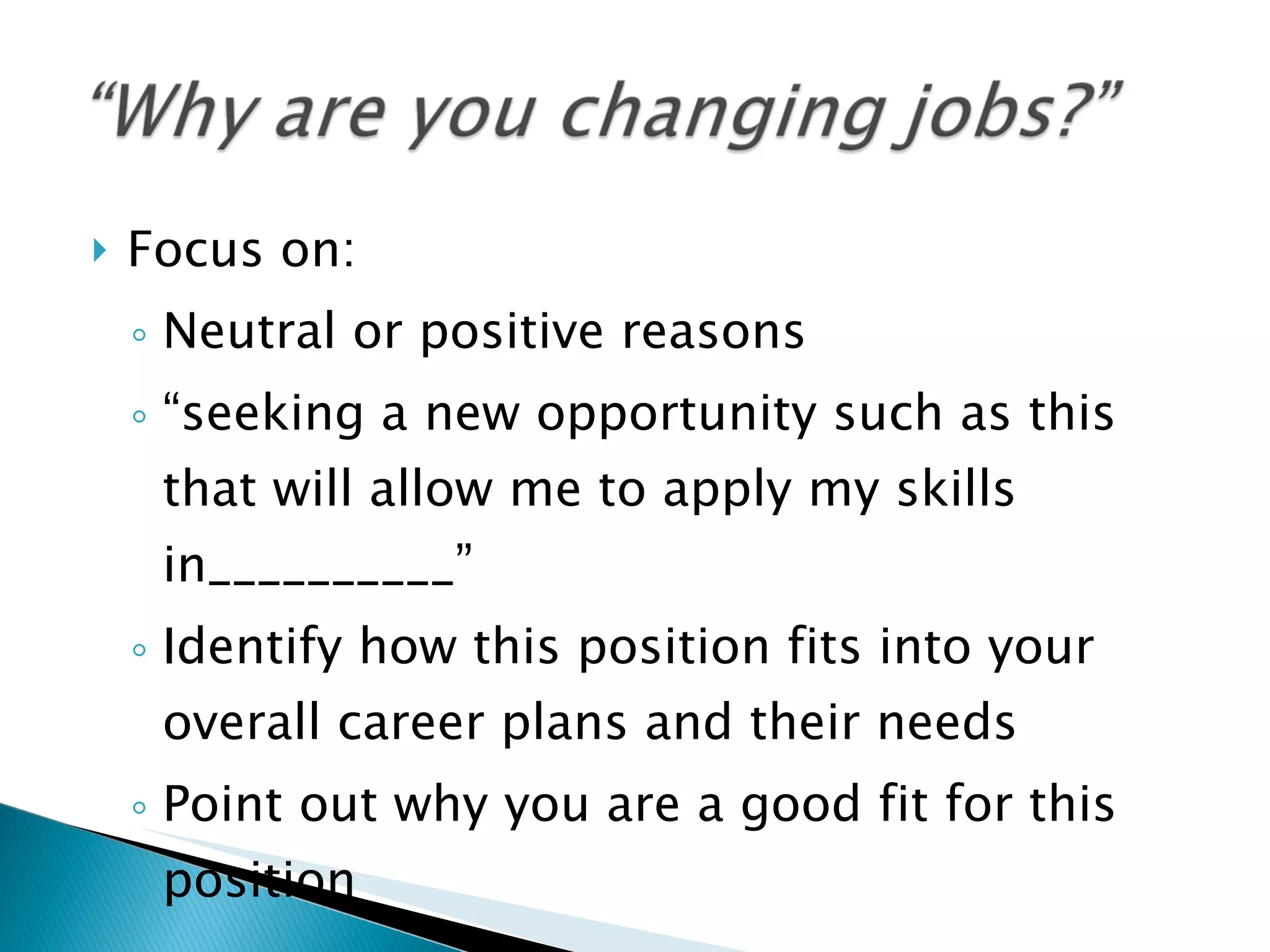 Focus on: Neutral or positive reasons “ seeking a new opportunity such as this that will allow me to apply my skills in__________” Identify how this position fits into your overall career plans and their needs Point out why you are a good fit for this position 