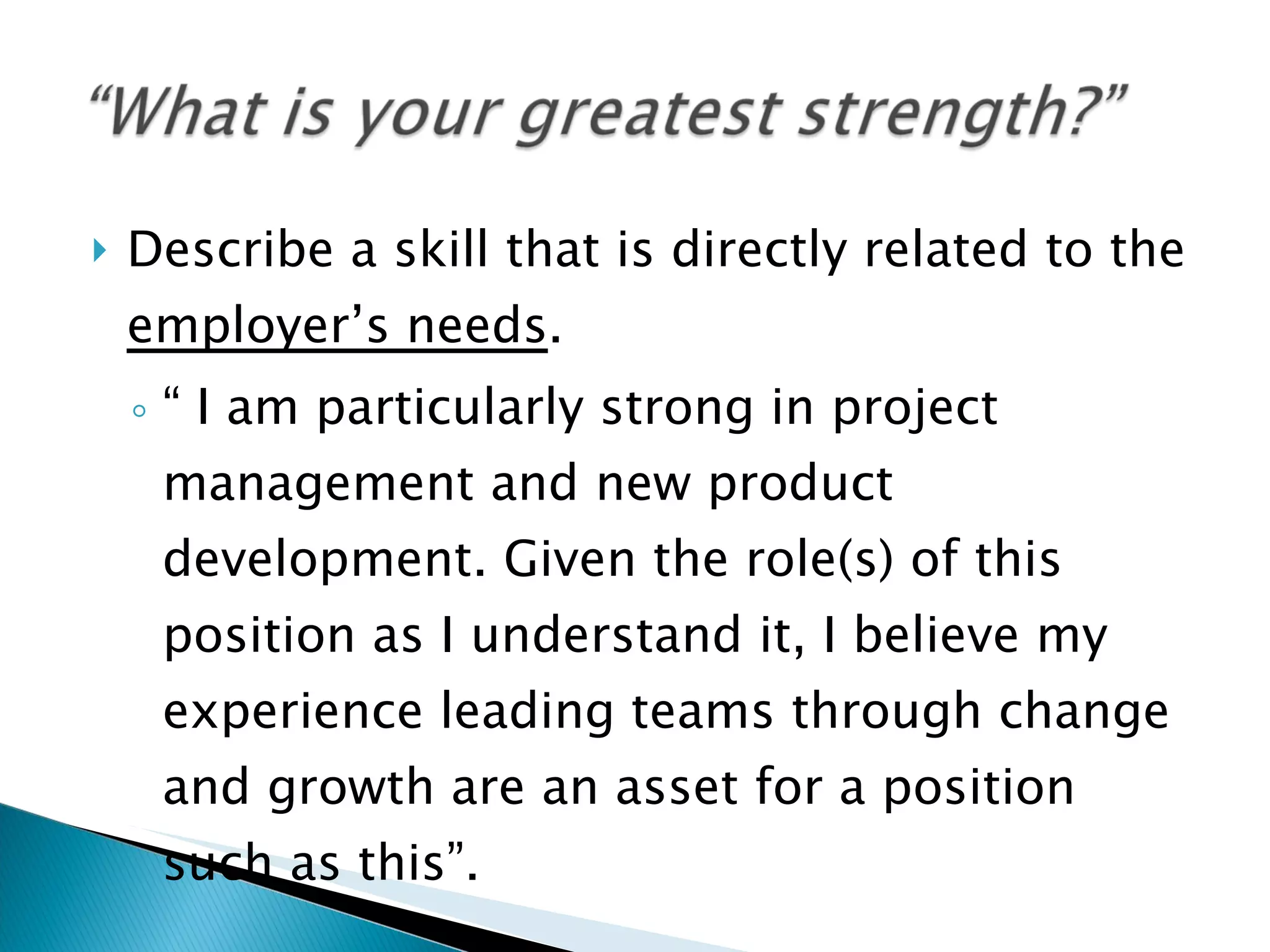 Describe a skill that is directly related to the  employer’s needs .  “  I am particularly strong in project management and new product development. Given the role(s) of this position as I understand it, I believe my experience leading teams through change and growth are an asset for a position such as this”. 