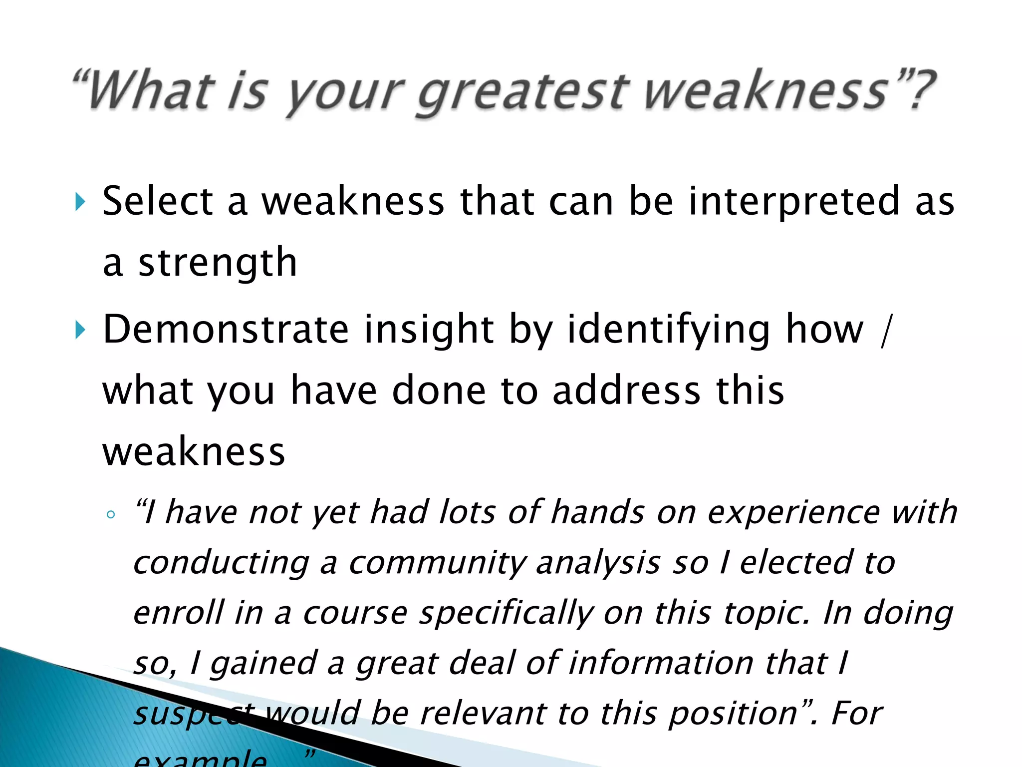 Select a weakness that can be interpreted as a strength Demonstrate insight by identifying how / what you have done to address this weakness “ I have not yet had lots of hands on experience with conducting a community analysis so I elected to enroll in a course specifically on this topic. In doing so, I gained a great deal of information that I suspect would be relevant to this position”. For example…” 
